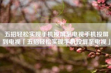 五招轻松实现手机投屏至电视手机投屏到电视「五招轻松实现手机投屏至电视」